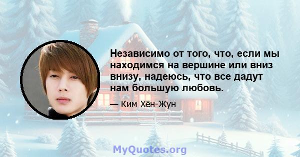 Независимо от того, что, если мы находимся на вершине или вниз внизу, надеюсь, что все дадут нам большую любовь.