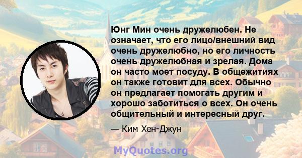 Юнг Мин очень дружелюбен. Не означает, что его лицо/внешний вид очень дружелюбно, но его личность очень дружелюбная и зрелая. Дома он часто моет посуду. В общежитиях он также готовит для всех. Обычно он предлагает