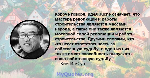 Короче говоря, идея Juche означает, что мастера революции и работы строительства являются массами народа, а также они также являются мотивной силой революции и работы строительства. Другими словами, кто -то несет