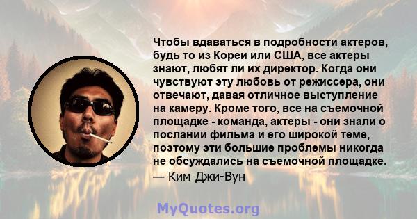 Чтобы вдаваться в подробности актеров, будь то из Кореи или США, все актеры знают, любят ли их директор. Когда они чувствуют эту любовь от режиссера, они отвечают, давая отличное выступление на камеру. Кроме того, все