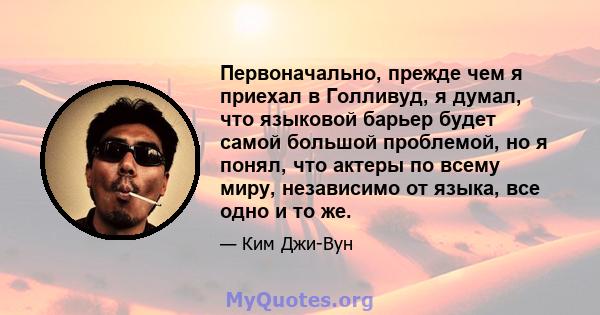 Первоначально, прежде чем я приехал в Голливуд, я думал, что языковой барьер будет самой большой проблемой, но я понял, что актеры по всему миру, независимо от языка, все одно и то же.