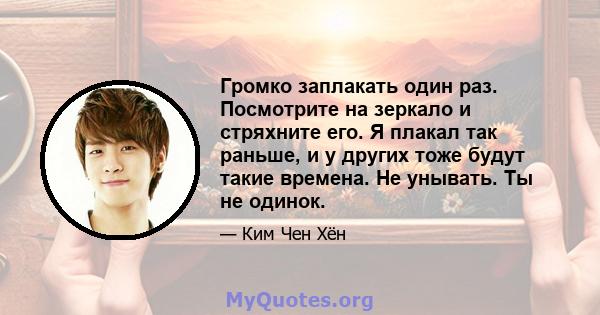 Громко заплакать один раз. Посмотрите на зеркало и стряхните его. Я плакал так раньше, и у других тоже будут такие времена. Не унывать. Ты не одинок.