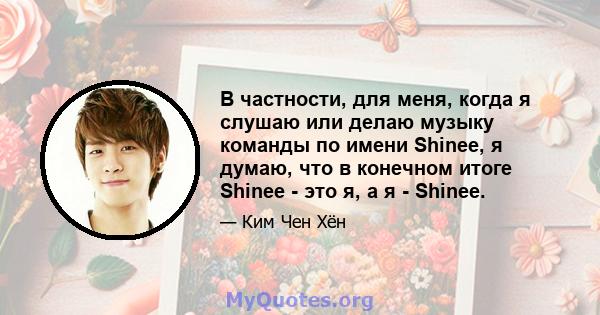 В частности, для меня, когда я слушаю или делаю музыку команды по имени Shinee, я думаю, что в конечном итоге Shinee - это я, а я - Shinee.