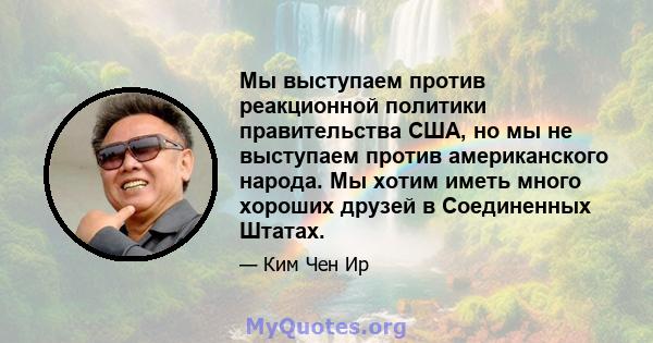 Мы выступаем против реакционной политики правительства США, но мы не выступаем против американского народа. Мы хотим иметь много хороших друзей в Соединенных Штатах.