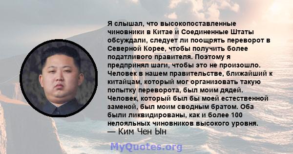 Я слышал, что высокопоставленные чиновники в Китае и Соединенные Штаты обсуждали, следует ли поощрять переворот в Северной Корее, чтобы получить более податливого правителя. Поэтому я предпринял шаги, чтобы это не