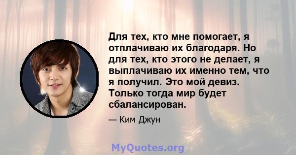 Для тех, кто мне помогает, я отплачиваю их благодаря. Но для тех, кто этого не делает, я выплачиваю их именно тем, что я получил. Это мой девиз. Только тогда мир будет сбалансирован.