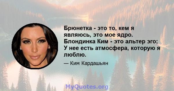 Брюнетка - это то, кем я являюсь, это мое ядро. Блондинка Ким - это альтер эго; У нее есть атмосфера, которую я люблю.