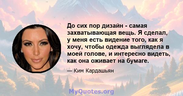 До сих пор дизайн - самая захватывающая вещь. Я сделал, у меня есть видение того, как я хочу, чтобы одежда выглядела в моей голове, и интересно видеть, как она оживает на бумаге.