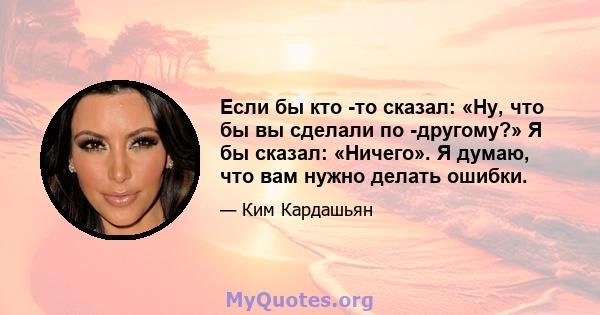 Если бы кто -то сказал: «Ну, что бы вы сделали по -другому?» Я бы сказал: «Ничего». Я думаю, что вам нужно делать ошибки.