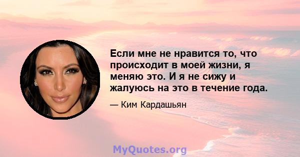 Если мне не нравится то, что происходит в моей жизни, я меняю это. И я не сижу и жалуюсь на это в течение года.