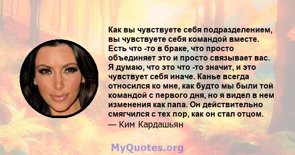 Как вы чувствуете себя подразделением, вы чувствуете себя командой вместе. Есть что -то в браке, что просто объединяет это и просто связывает вас. Я думаю, что это что -то значит, и это чувствует себя иначе. Канье