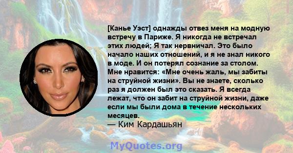 [Канье Уэст] однажды отвез меня на модную встречу в Париже. Я никогда не встречал этих людей; Я так нервничал. Это было начало наших отношений, и я не знал никого в моде. И он потерял сознание за столом. Мне нравится: