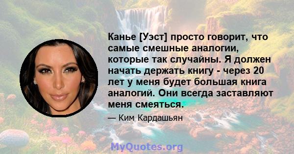 Канье [Уэст] просто говорит, что самые смешные аналогии, которые так случайны. Я должен начать держать книгу - через 20 лет у меня будет большая книга аналогий. Они всегда заставляют меня смеяться.