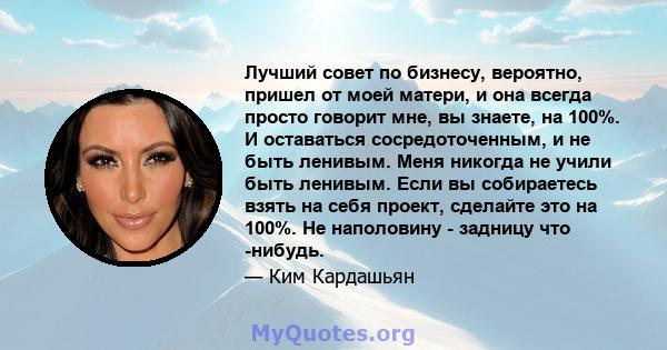 Лучший совет по бизнесу, вероятно, пришел от моей матери, и она всегда просто говорит мне, вы знаете, на 100%. И оставаться сосредоточенным, и не быть ленивым. Меня никогда не учили быть ленивым. Если вы собираетесь