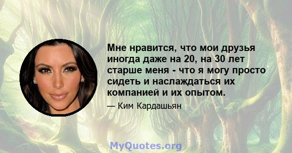 Мне нравится, что мои друзья иногда даже на 20, на 30 лет старше меня - что я могу просто сидеть и наслаждаться их компанией и их опытом.