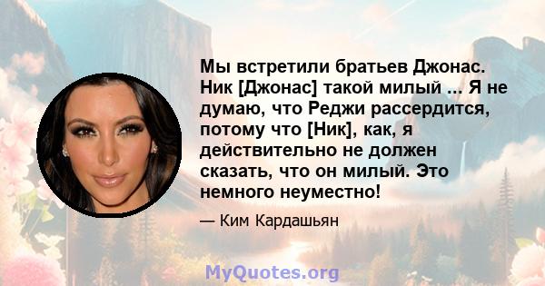 Мы встретили братьев Джонас. Ник [Джонас] такой милый ... Я не думаю, что Реджи рассердится, потому что [Ник], как, я действительно не должен сказать, что он милый. Это немного неуместно!