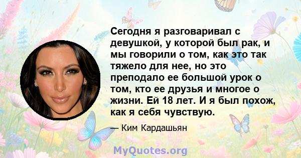 Сегодня я разговаривал с девушкой, у которой был рак, и мы говорили о том, как это так тяжело для нее, но это преподало ее большой урок о том, кто ее друзья и многое о жизни. Ей 18 лет. И я был похож, как я себя