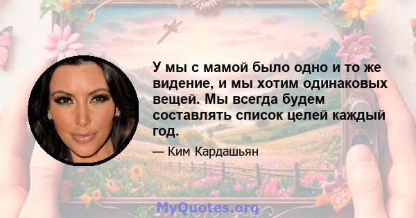 У мы с мамой было одно и то же видение, и мы хотим одинаковых вещей. Мы всегда будем составлять список целей каждый год.