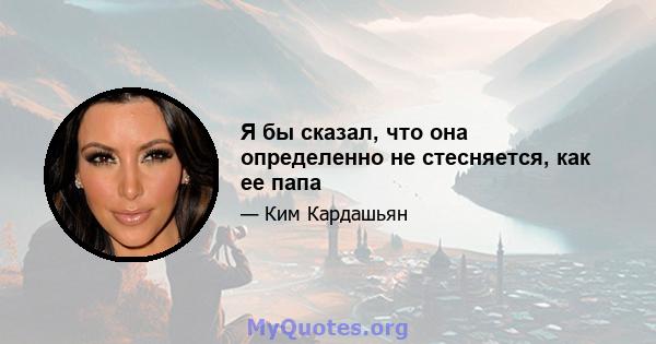 Я бы сказал, что она определенно не стесняется, как ее папа