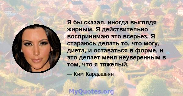 Я бы сказал, иногда выглядя жирным. Я действительно воспринимаю это всерьез. Я стараюсь делать то, что могу, диета, и оставаться в форме, и это делает меня неуверенным в том, что я тяжелый.