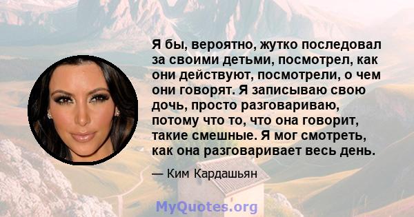 Я бы, вероятно, жутко последовал за своими детьми, посмотрел, как они действуют, посмотрели, о чем они говорят. Я записываю свою дочь, просто разговариваю, потому что то, что она говорит, такие смешные. Я мог смотреть,