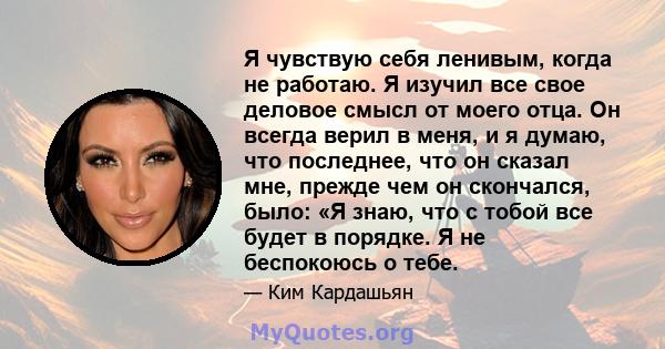 Я чувствую себя ленивым, когда не работаю. Я изучил все свое деловое смысл от моего отца. Он всегда верил в меня, и я думаю, что последнее, что он сказал мне, прежде чем он скончался, было: «Я знаю, что с тобой все