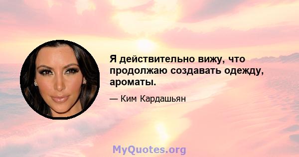 Я действительно вижу, что продолжаю создавать одежду, ароматы.