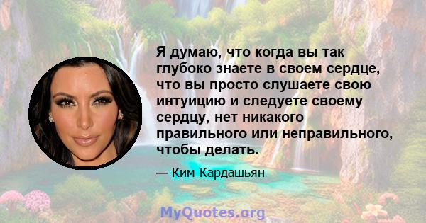 Я думаю, что когда вы так глубоко знаете в своем сердце, что вы просто слушаете свою интуицию и следуете своему сердцу, нет никакого правильного или неправильного, чтобы делать.