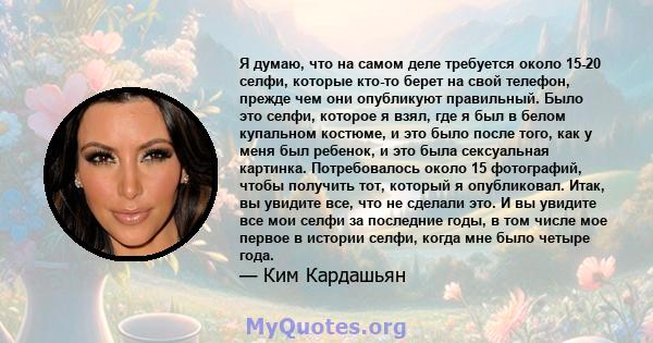 Я думаю, что на самом деле требуется около 15-20 селфи, которые кто-то берет на свой телефон, прежде чем они опубликуют правильный. Было это селфи, которое я взял, где я был в белом купальном костюме, и это было после