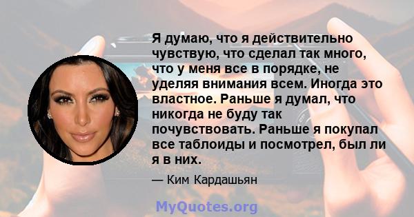 Я думаю, что я действительно чувствую, что сделал так много, что у меня все в порядке, не уделяя внимания всем. Иногда это властное. Раньше я думал, что никогда не буду так почувствовать. Раньше я покупал все таблоиды и 