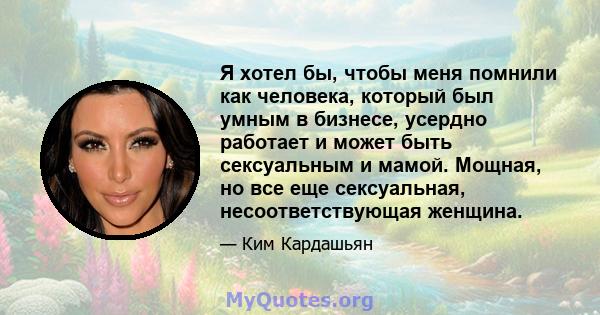 Я хотел бы, чтобы меня помнили как человека, который был умным в бизнесе, усердно работает и может быть сексуальным и мамой. Мощная, но все еще сексуальная, несоответствующая женщина.