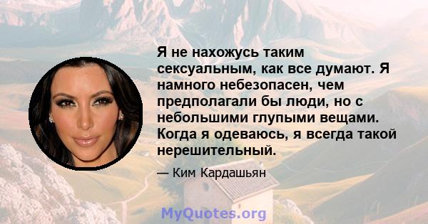 Я не нахожусь таким сексуальным, как все думают. Я намного небезопасен, чем предполагали бы люди, но с небольшими глупыми вещами. Когда я одеваюсь, я всегда такой нерешительный.