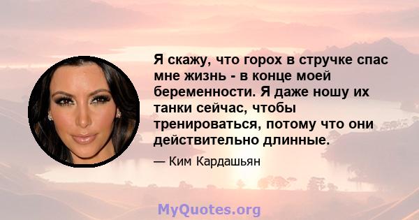 Я скажу, что горох в стручке спас мне жизнь - в конце моей беременности. Я даже ношу их танки сейчас, чтобы тренироваться, потому что они действительно длинные.