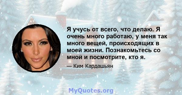 Я учусь от всего, что делаю. Я очень много работаю, у меня так много вещей, происходящих в моей жизни. Познакомьтесь со мной и посмотрите, кто я.