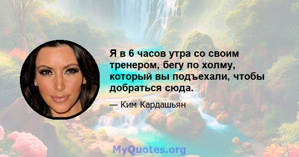 Я в 6 часов утра со своим тренером, бегу по холму, который вы подъехали, чтобы добраться сюда.