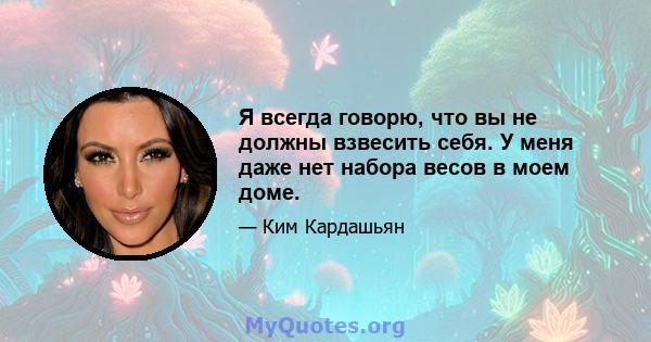 Я всегда говорю, что вы не должны взвесить себя. У меня даже нет набора весов в моем доме.