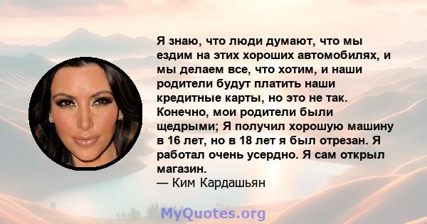 Я знаю, что люди думают, что мы ездим на этих хороших автомобилях, и мы делаем все, что хотим, и наши родители будут платить наши кредитные карты, но это не так. Конечно, мои родители были щедрыми; Я получил хорошую