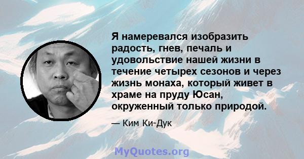 Я намеревался изобразить радость, гнев, печаль и удовольствие нашей жизни в течение четырех сезонов и через жизнь монаха, который живет в храме на пруду Юсан, окруженный только природой.