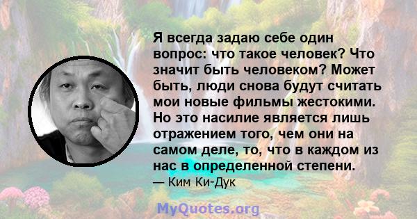 Я всегда задаю себе один вопрос: что такое человек? Что значит быть человеком? Может быть, люди снова будут считать мои новые фильмы жестокими. Но это насилие является лишь отражением того, чем они на самом деле, то,