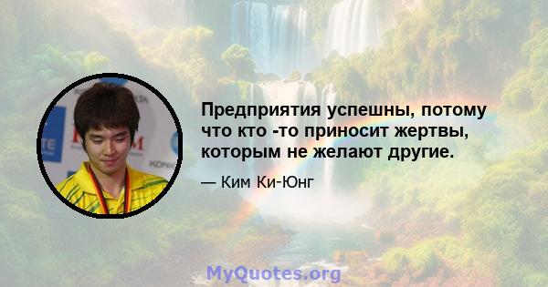 Предприятия успешны, потому что кто -то приносит жертвы, которым не желают другие.