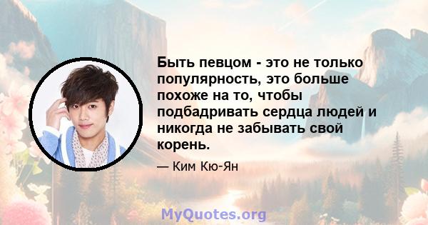 Быть певцом - это не только популярность, это больше похоже на то, чтобы подбадривать сердца людей и никогда не забывать свой корень.