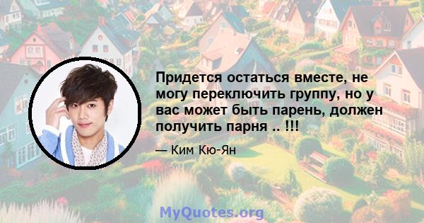 Придется остаться вместе, не могу переключить группу, но у вас может быть парень, должен получить парня .. !!!