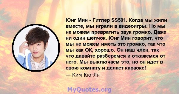 Юнг Мин - Гитлер SS501. Когда мы жили вместе, мы играли в видеоигры. Но мы не можем превратить звук громко. Даже ни один щелчок. Юнг Мин говорит, что мы не можем иметь это громко, так что мы как ОК, хорошо. Он наш член, 