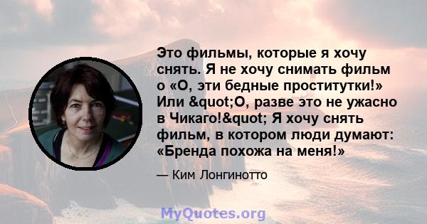 Это фильмы, которые я хочу снять. Я не хочу снимать фильм о «О, эти бедные проститутки!» Или "О, разве это не ужасно в Чикаго!" Я хочу снять фильм, в котором люди думают: «Бренда похожа на меня!»