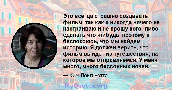 Это всегда страшно создавать фильм, так как я никогда ничего не настраиваю и не прошу кого -либо сделать что -нибудь, поэтому я беспокоюсь, что мы найдем историю. Я должен верить, что фильм выйдет из путешествия, на