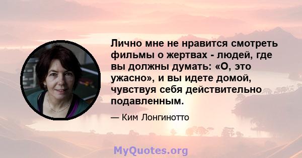 Лично мне не нравится смотреть фильмы о жертвах - людей, где вы должны думать: «О, это ужасно», и вы идете домой, чувствуя себя действительно подавленным.