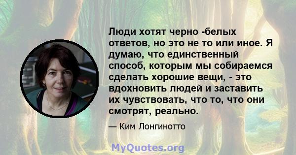 Люди хотят черно -белых ответов, но это не то или иное. Я думаю, что единственный способ, которым мы собираемся сделать хорошие вещи, - это вдохновить людей и заставить их чувствовать, что то, что они смотрят, реально.