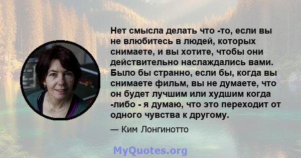 Нет смысла делать что -то, если вы не влюбитесь в людей, которых снимаете, и вы хотите, чтобы они действительно наслаждались вами. Было бы странно, если бы, когда вы снимаете фильм, вы не думаете, что он будет лучшим