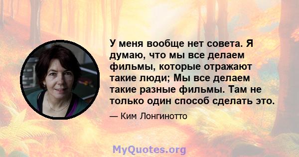 У меня вообще нет совета. Я думаю, что мы все делаем фильмы, которые отражают такие люди; Мы все делаем такие разные фильмы. Там не только один способ сделать это.