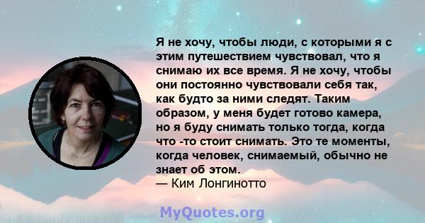 Я не хочу, чтобы люди, с которыми я с этим путешествием чувствовал, что я снимаю их все время. Я не хочу, чтобы они постоянно чувствовали себя так, как будто за ними следят. Таким образом, у меня будет готово камера, но 